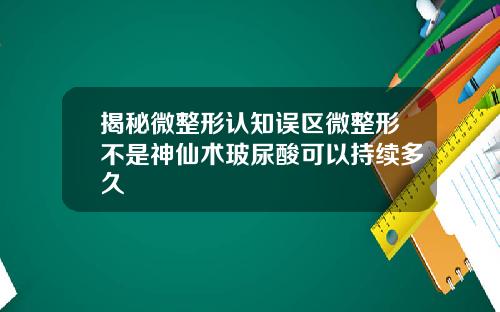 揭秘微整形认知误区微整形不是神仙术玻尿酸可以持续多久