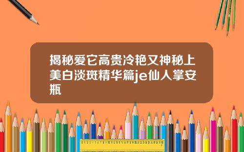 揭秘爱它高贵冷艳又神秘上美白淡斑精华篇je仙人掌安瓶