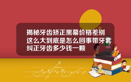 揭秘牙齿矫正黑幕价格差别这么大到底是怎么回事带牙套纠正牙齿多少钱一颗