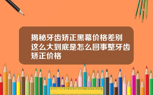 揭秘牙齿矫正黑幕价格差别这么大到底是怎么回事整牙齿矫正价格