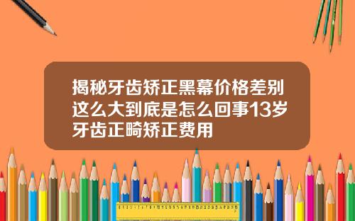 揭秘牙齿矫正黑幕价格差别这么大到底是怎么回事13岁牙齿正畸矫正费用