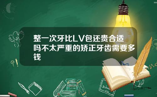 整一次牙比LV包还贵合适吗不太严重的矫正牙齿需要多钱