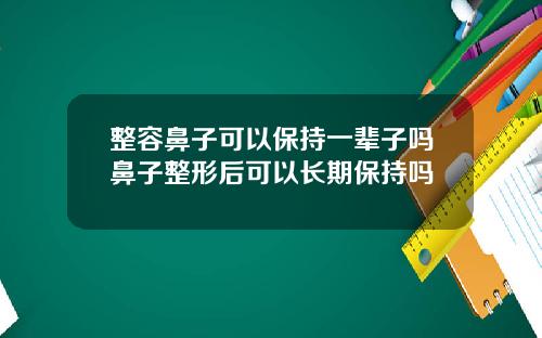 整容鼻子可以保持一辈子吗鼻子整形后可以长期保持吗
