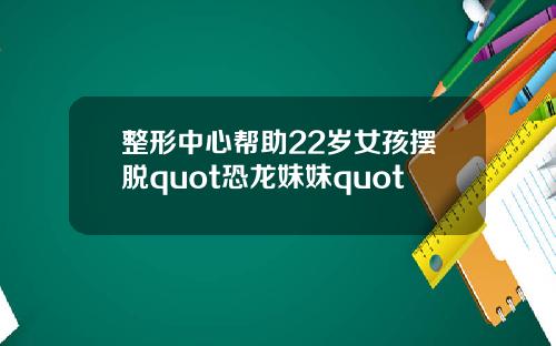 整形中心帮助22岁女孩摆脱quot恐龙妹妹quot