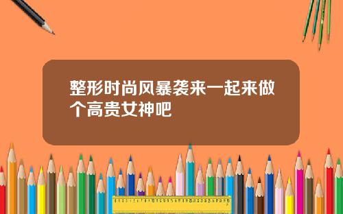 整形时尚风暴袭来一起来做个高贵女神吧