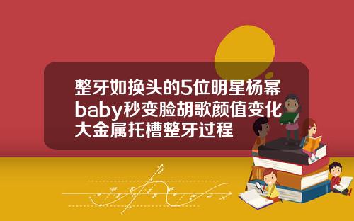整牙如换头的5位明星杨幂baby秒变脸胡歌颜值变化大金属托槽整牙过程