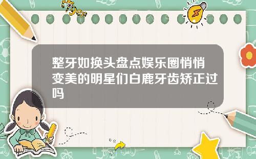 整牙如换头盘点娱乐圈悄悄变美的明星们白鹿牙齿矫正过吗