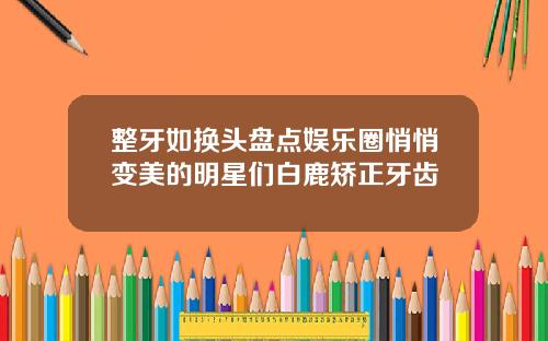 整牙如换头盘点娱乐圈悄悄变美的明星们白鹿矫正牙齿