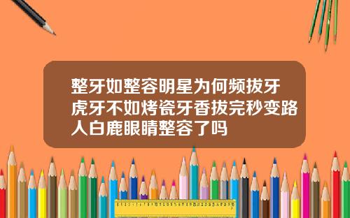 整牙如整容明星为何频拔牙虎牙不如烤瓷牙香拔完秒变路人白鹿眼睛整容了吗