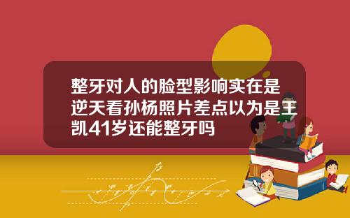 整牙对人的脸型影响实在是逆天看孙杨照片差点以为是王凯41岁还能整牙吗