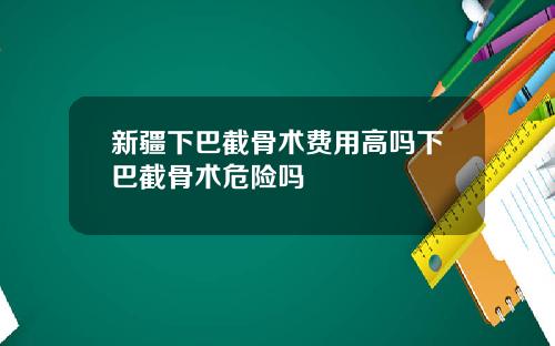 新疆下巴截骨术费用高吗下巴截骨术危险吗