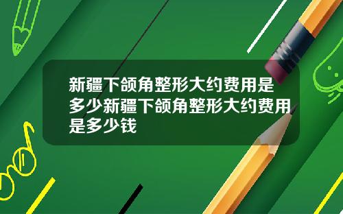 新疆下颌角整形大约费用是多少新疆下颌角整形大约费用是多少钱