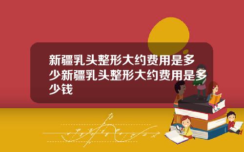 新疆乳头整形大约费用是多少新疆乳头整形大约费用是多少钱
