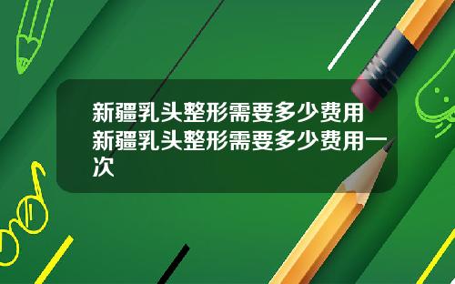 新疆乳头整形需要多少费用新疆乳头整形需要多少费用一次