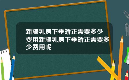 新疆乳房下垂矫正需要多少费用新疆乳房下垂矫正需要多少费用呢