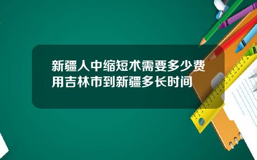 新疆人中缩短术需要多少费用吉林市到新疆多长时间