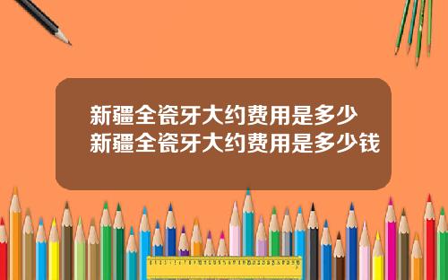 新疆全瓷牙大约费用是多少新疆全瓷牙大约费用是多少钱