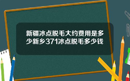 新疆冰点脱毛大约费用是多少新乡371冰点脱毛多少钱