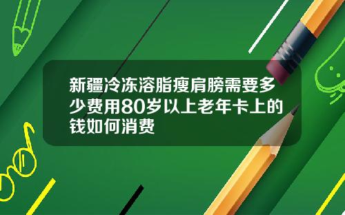 新疆冷冻溶脂瘦肩膀需要多少费用80岁以上老年卡上的钱如何消费