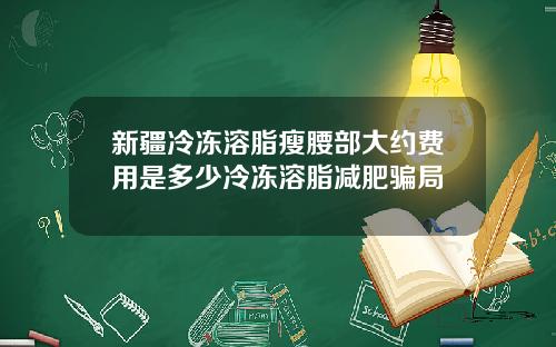 新疆冷冻溶脂瘦腰部大约费用是多少冷冻溶脂减肥骗局