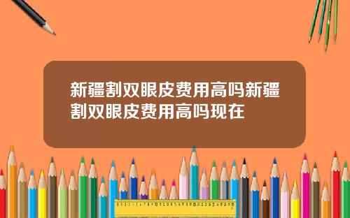 新疆割双眼皮费用高吗新疆割双眼皮费用高吗现在