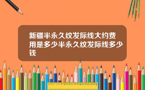 新疆半永久纹发际线大约费用是多少半永久纹发际线多少钱