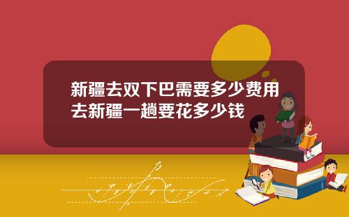 新疆去双下巴需要多少费用去新疆一趟要花多少钱