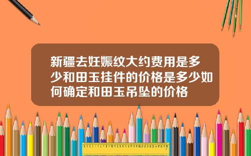 新疆去妊娠纹大约费用是多少和田玉挂件的价格是多少如何确定和田玉吊坠的价格