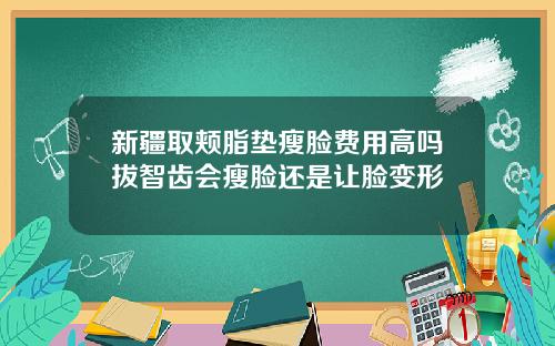 新疆取颊脂垫瘦脸费用高吗拔智齿会瘦脸还是让脸变形