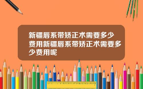 新疆唇系带矫正术需要多少费用新疆唇系带矫正术需要多少费用呢