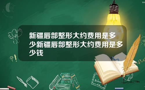 新疆唇部整形大约费用是多少新疆唇部整形大约费用是多少钱