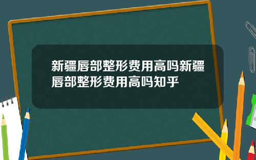 新疆唇部整形费用高吗新疆唇部整形费用高吗知乎