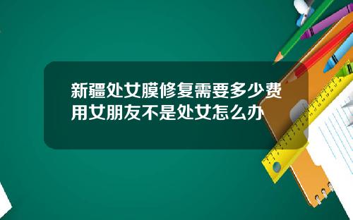 新疆处女膜修复需要多少费用女朋友不是处女怎么办
