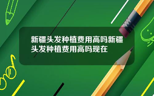 新疆头发种植费用高吗新疆头发种植费用高吗现在