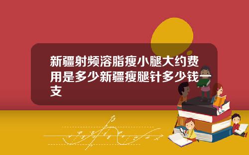 新疆射频溶脂瘦小腿大约费用是多少新疆瘦腿针多少钱一支
