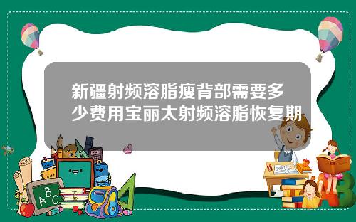 新疆射频溶脂瘦背部需要多少费用宝丽太射频溶脂恢复期