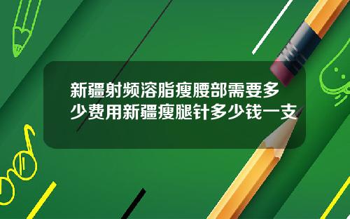 新疆射频溶脂瘦腰部需要多少费用新疆瘦腿针多少钱一支
