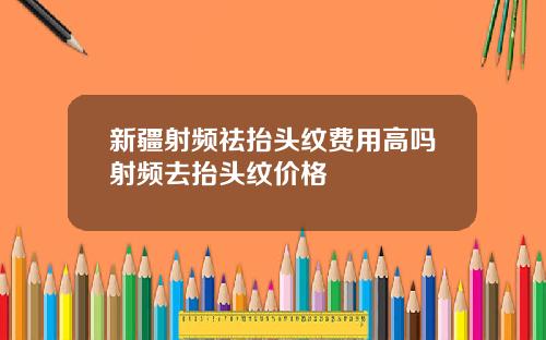 新疆射频祛抬头纹费用高吗射频去抬头纹价格