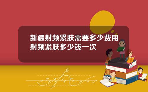 新疆射频紧肤需要多少费用射频紧肤多少钱一次