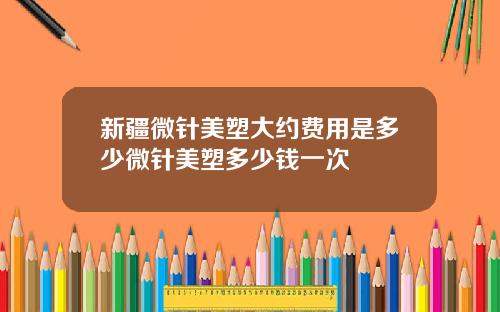 新疆微针美塑大约费用是多少微针美塑多少钱一次