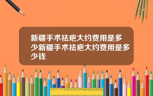 新疆手术祛疤大约费用是多少新疆手术祛疤大约费用是多少钱