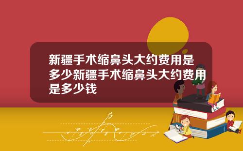 新疆手术缩鼻头大约费用是多少新疆手术缩鼻头大约费用是多少钱