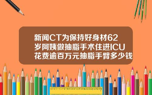 新闻CT为保持好身材62岁阿姨做抽脂手术住进ICU花费逾百万元抽脂手臂多少钱一次