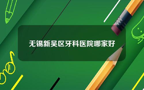 无锡新吴区牙科医院哪家好