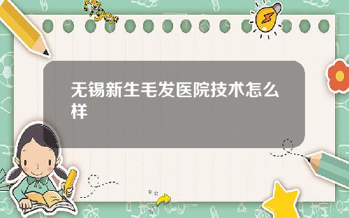 无锡新生毛发医院技术怎么样