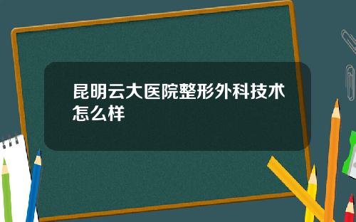 昆明云大医院整形外科技术怎么样