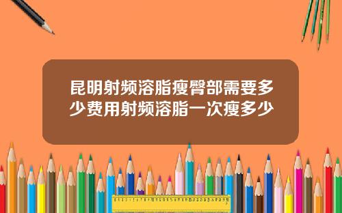 昆明射频溶脂瘦臀部需要多少费用射频溶脂一次瘦多少