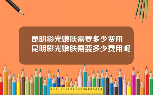 昆明彩光嫩肤需要多少费用昆明彩光嫩肤需要多少费用呢