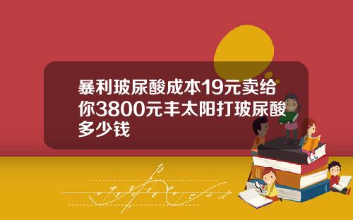 暴利玻尿酸成本19元卖给你3800元丰太阳打玻尿酸多少钱