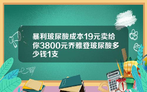 暴利玻尿酸成本19元卖给你3800元乔雅登玻尿酸多少钱1支